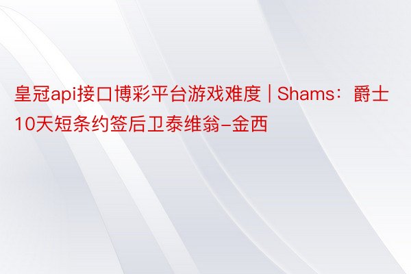 皇冠api接口博彩平台游戏难度 | Shams:爵士10天短条约签后卫泰维翁-金西