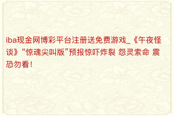 iba现金网博彩平台注册送免费游戏_《午夜怪谈》“惊魂尖叫版”预报惊吓炸裂 怨灵索命 震恐勿看！