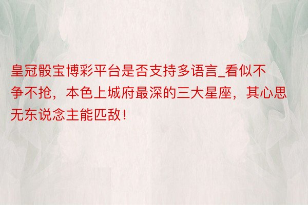 皇冠骰宝博彩平台是否支持多语言_看似不争不抢，本色上城府最深的三大星座，其心思无东说念主能匹敌！