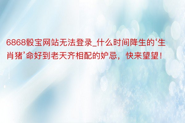 6868骰宝网站无法登录_什么时间降生的‘生肖猪’命好到老天齐相配的妒忌，快来望望！