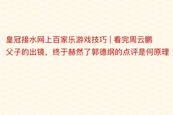 皇冠接水网上百家乐游戏技巧 | 看完周云鹏父子的出镜，终于赫然了郭德纲的点评是何原理