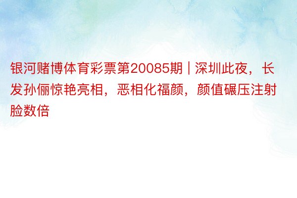 银河赌博体育彩票第20085期 | 深圳此夜，长发孙俪惊艳亮相，恶相化福颜，颜值碾压注射脸数倍