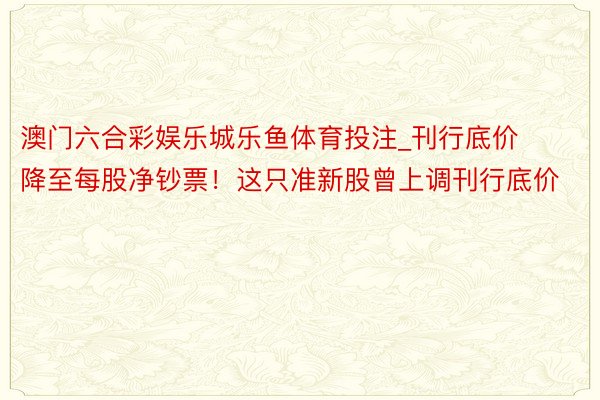 澳门六合彩娱乐城乐鱼体育投注_刊行底价降至每股净钞票！这只准新股曾上调刊行底价