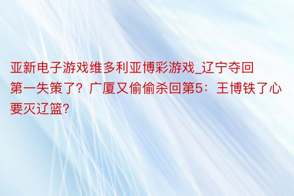 亚新电子游戏维多利亚博彩游戏_辽宁夺回第一失策了？广厦又偷偷杀回第5：王博铁了心要灭辽篮？