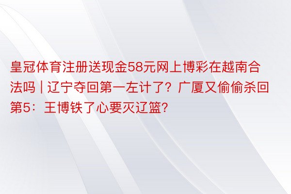 皇冠体育注册送现金58元网上博彩在越南合法吗 | 辽宁夺回第一左计了？广厦又偷偷杀回第5：王博铁了心要灭辽篮？