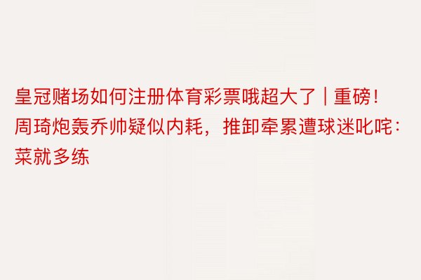 皇冠赌场如何注册体育彩票哦超大了 | 重磅！周琦炮轰乔帅疑似内耗，推卸牵累遭球迷叱咤：菜就多练