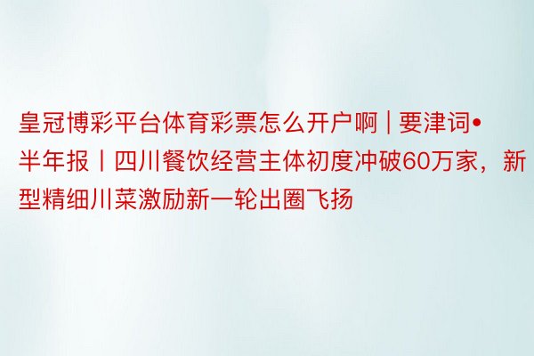 皇冠博彩平台体育彩票怎么开户啊 | 要津词•半年报丨四川餐饮经营主体初度冲破60万家，新型精细川菜激励新一轮出圈飞扬