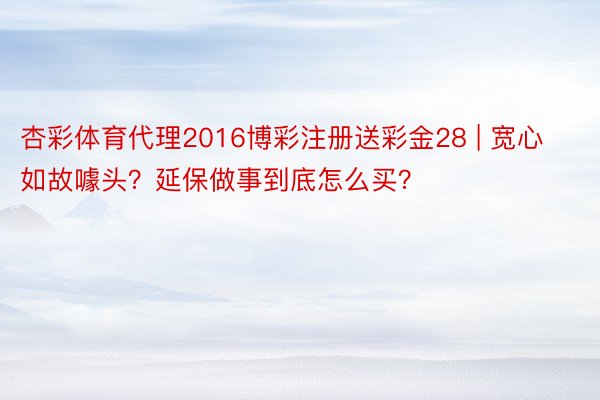 杏彩体育代理2016博彩注册送彩金28 | 宽心如故噱头？延保做事到底怎么买？
