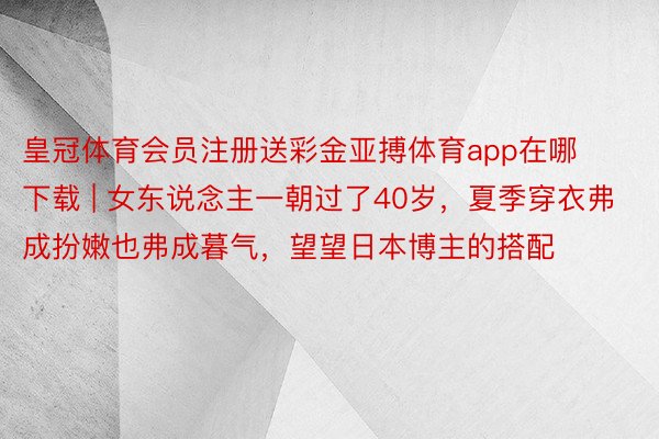 皇冠体育会员注册送彩金亚搏体育app在哪下载 | 女东说念主一朝过了40岁，夏季穿衣弗成扮嫩也弗成暮气，望望日本博主的搭配
