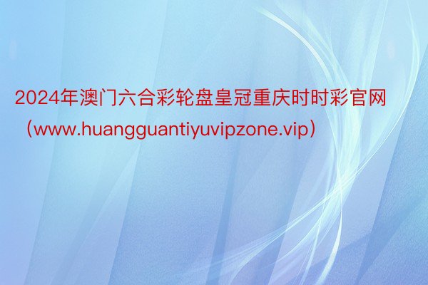 2024年澳门六合彩轮盘皇冠重庆时时彩官网（www.huangguantiyuvipzone.vip）