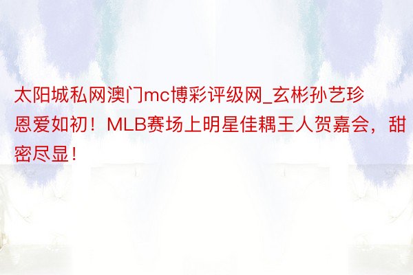 太阳城私网澳门mc博彩评级网_玄彬孙艺珍恩爱如初！MLB赛场上明星佳耦王人贺嘉会，甜密尽显！