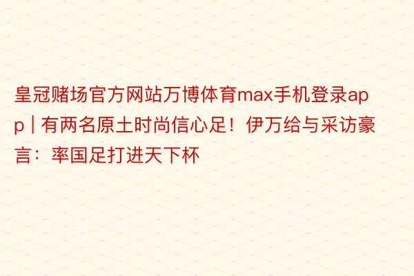 皇冠赌场官方网站万博体育max手机登录app | 有两名原土时尚信心足！伊万给与采访豪言：率国足打进天下杯