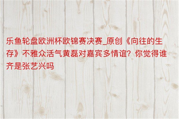 乐鱼轮盘欧洲杯欧锦赛决赛_原创《向往的生存》不雅众活气黄磊对嘉宾多情谊？你觉得谁齐是张艺兴吗