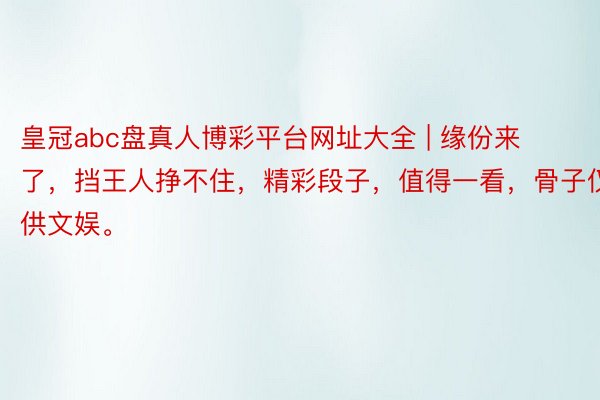 皇冠abc盘真人博彩平台网址大全 | 缘份来了，挡王人挣不住，精彩段子，值得一看，骨子仅供文娱。