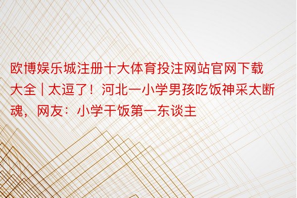 欧博娱乐城注册十大体育投注网站官网下载大全 | 太逗了！河北一小学男孩吃饭神采太断魂，网友：小学干饭第一东谈主