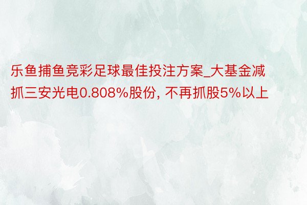 乐鱼捕鱼竞彩足球最佳投注方案_大基金减抓三安光电0.808%股份, 不再抓股5%以上