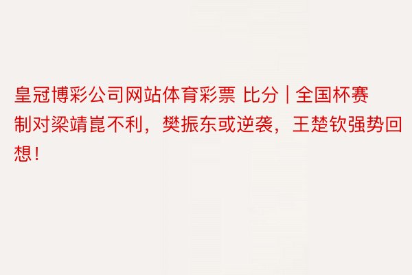 皇冠博彩公司网站体育彩票 比分 | 全国杯赛制对梁靖崑不利，樊振东或逆袭，王楚钦强势回想！