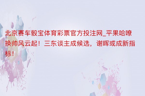 北京赛车骰宝体育彩票官方投注网_平果哈嘹换帅风云起！三东谈主成候选，谢晖或成新指标！
