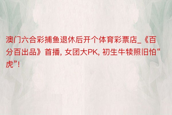 澳门六合彩捕鱼退休后开个体育彩票店_《百分百出品》首播, 女团大PK, 初生牛犊照旧怕“虎”!