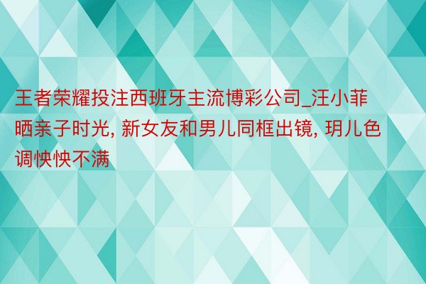 王者荣耀投注西班牙主流博彩公司_汪小菲晒亲子时光, 新女友和男儿同框出镜, 玥儿色调怏怏不满