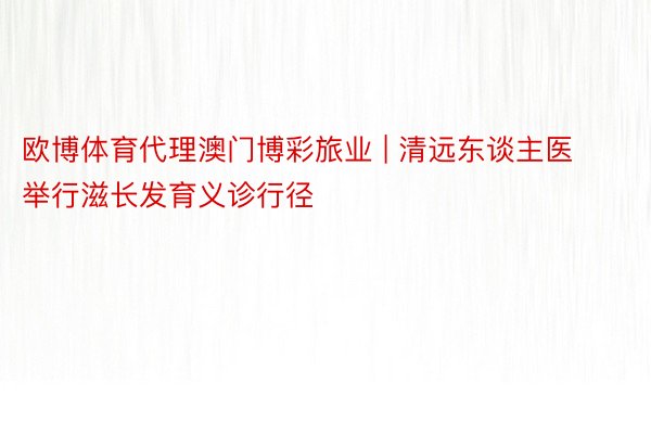 欧博体育代理澳门博彩旅业 | 清远东谈主医举行滋长发育义诊行径