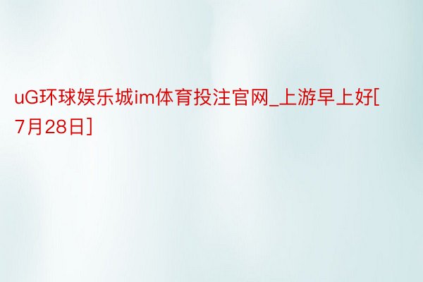 uG环球娱乐城im体育投注官网_上游早上好[7月28日]