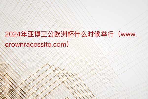 2024年亚博三公欧洲杯什么时候举行（www.crownracessite.com）