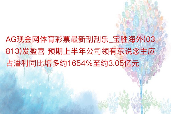 AG现金网体育彩票最新刮刮乐_宝胜海外(03813)发盈喜 预期上半年公司领有东说念主应占溢利同比增多约1654%至约3.05亿元