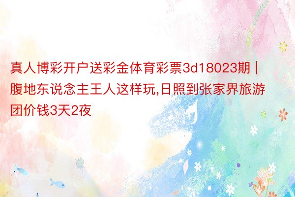 真人博彩开户送彩金体育彩票3d18023期 | 腹地东说念主王人这样玩,日照到张家界旅游团价钱3天2夜