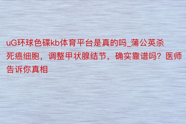 uG环球色碟kb体育平台是真的吗_蒲公英杀死癌细胞，调整甲状腺结节，确实靠谱吗？医师告诉你真相