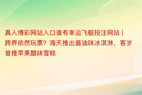 真人博彩网站入口谁有幸运飞艇投注网站 | 跨界依然玩票？海天推出酱油味冰淇淋，客岁曾推苹果醋味雪糕