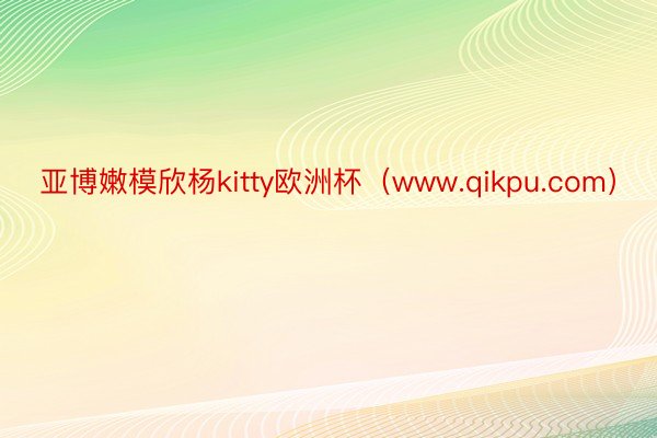 亚博嫩模欣杨kitty欧洲杯（www.qikpu.com）