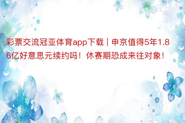 彩票交流冠亚体育app下载 | 申京值得5年1.86亿好意思元续约吗！休赛期恐成来往对象！