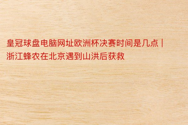 皇冠球盘电脑网址欧洲杯决赛时间是几点 | 浙江蜂农在北京遇到山洪后获救