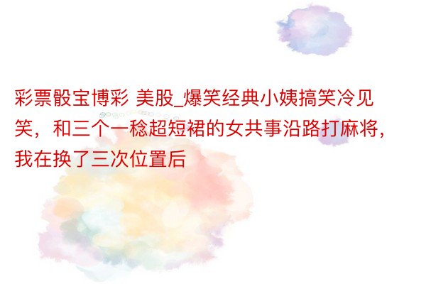 彩票骰宝博彩 美股_爆笑经典小姨搞笑冷见笑，和三个一稔超短裙的女共事沿路打麻将，我在换了三次位置后