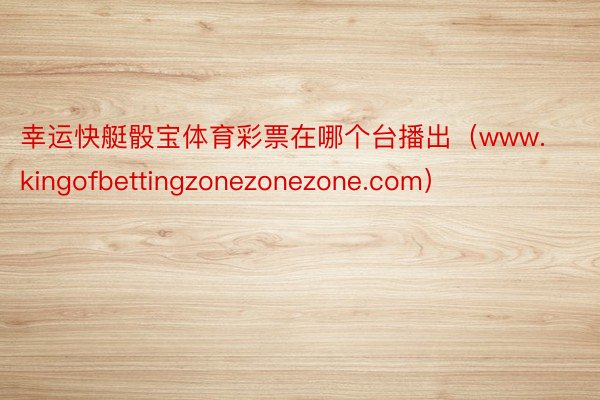 幸运快艇骰宝体育彩票在哪个台播出（www.kingofbettingzonezonezone.com）