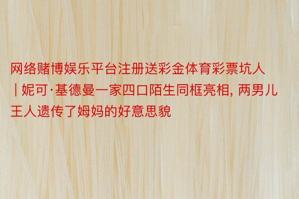 网络赌博娱乐平台注册送彩金体育彩票坑人 | 妮可·基德曼一家四口陌生同框亮相, 两男儿王人遗传了姆妈的好意思貌