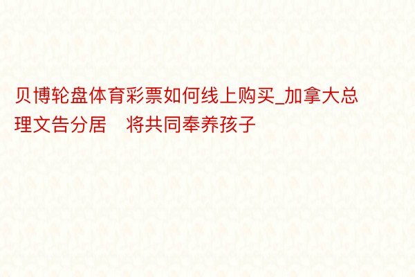 贝博轮盘体育彩票如何线上购买_加拿大总理文告分居　将共同奉养孩子