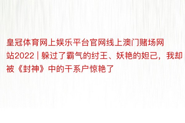 皇冠体育网上娱乐平台官网线上澳门赌场网站2022 | 躲过了霸气的纣王、妖艳的妲己，我却被《封神》中的干系户惊艳了