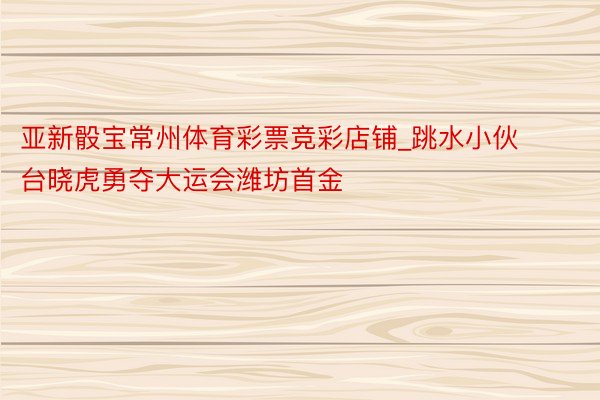 亚新骰宝常州体育彩票竞彩店铺_跳水小伙台晓虎勇夺大运会潍坊首金