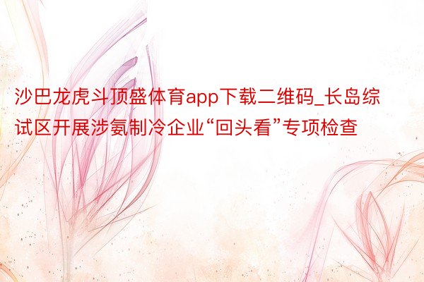 沙巴龙虎斗顶盛体育app下载二维码_长岛综试区开展涉氨制冷企业“回头看”专项检查