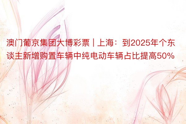 澳门葡京集团大博彩票 | 上海:到2025年个东谈主新增购置车辆中纯电动车辆占比提高50%