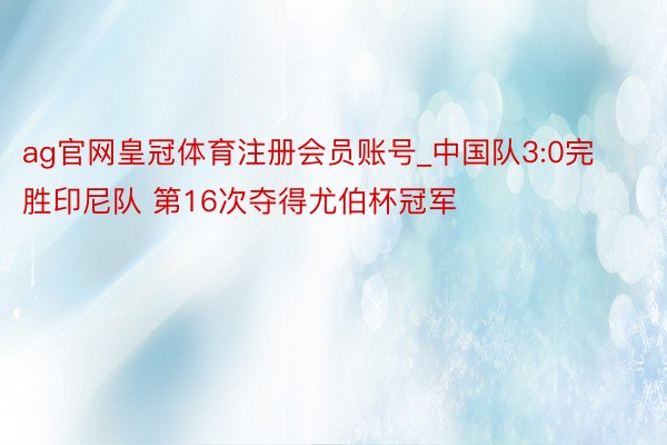ag官网皇冠体育注册会员账号_中国队3:0完胜印尼队 第16次夺得尤伯杯冠军