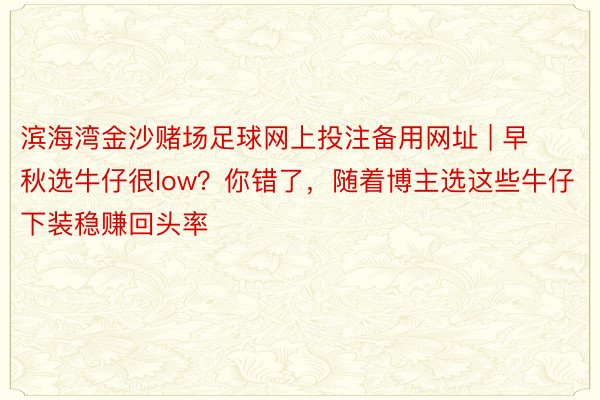 滨海湾金沙赌场足球网上投注备用网址 | 早秋选牛仔很low？你错了，随着博主选这些牛仔下装稳赚回头率