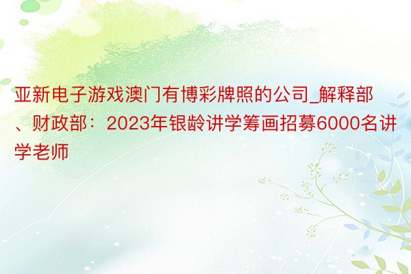 亚新电子游戏澳门有博彩牌照的公司_解释部、财政部：2023年银龄讲学筹画招募6000名讲学老师