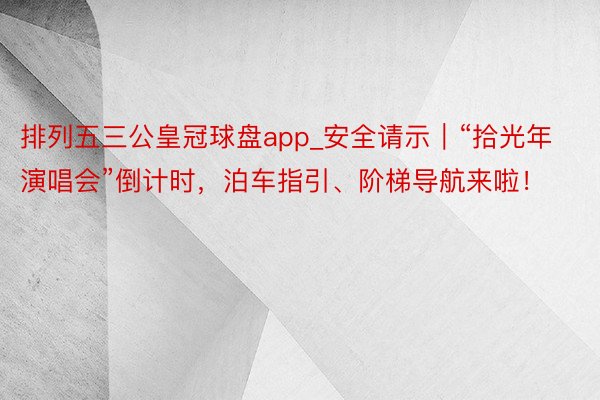 排列五三公皇冠球盘app_安全请示｜“拾光年演唱会”倒计时，泊车指引、阶梯导航来啦！