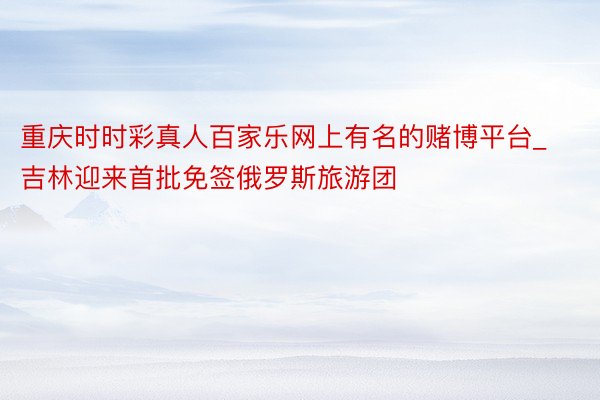 重庆时时彩真人百家乐网上有名的赌博平台_吉林迎来首批免签俄罗斯旅游团