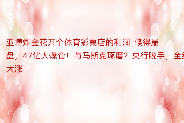 亚博炸金花开个体育彩票店的利润_倏得崩盘，47亿大爆仓！与马斯克琢磨？央行脱手，全线大涨