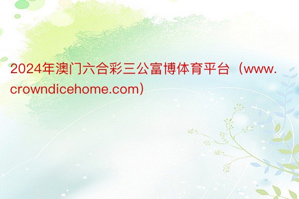 2024年澳门六合彩三公富博体育平台（www.crowndicehome.com）