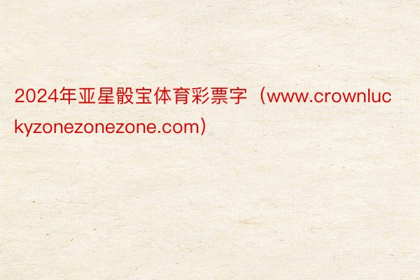 2024年亚星骰宝体育彩票字（www.crownluckyzonezonezone.com）